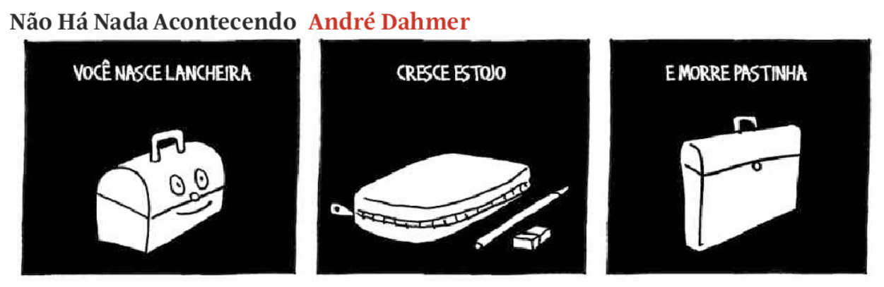 A charge de André Dahmer, intitulada "Não Há Nada Acontecendo", é composta por três quadros, cada um representando uma fase da vida de um objeto escolar, como uma metáfora para a trajetória da vida humana.

Primeiro quadro: Sobre um fundo preto, há o desenho de uma lancheira sorridente, com um formato arredondado e uma alça no topo. Acima, o texto diz: "VOCÊ NASCE LANCHEIRA." A lancheira tem um semblante amigável, remetendo à infância.

Segundo quadro: O desenho agora mostra um estojo de zíper, acompanhado de um lápis e uma borracha. O texto acima afirma: "CRESCE ESTOJO." Essa transformação sugere uma passagem da infância para a fase escolar e de crescimento.

Terceiro quadro: O último desenho apresenta uma pasta executiva, de aparência sóbria, sem traços expressivos. O texto diz: "E MORRE PASTINHA." A imagem representa um destino inevitável e uma crítica à linearidade da vida e da rotina.

A charge tem um estilo minimalista, com traços simples em preto e branco, e reflete sobre o ciclo da vida de forma irônica e melancólica, característica do trabalho de André Dahmer.